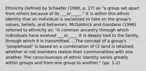 Ethnicity Defined by Schaefer (1990, p. 27) as "a group set apart from others because of its ___or_____." It is within this ethnic identity that an individual is socialized to take on the group's values, beliefs, and behaviors. McGoldrick and Giordano (1996) referred to ethnicity as: "A common ancestry through which individuals have evolved ___or____. It is deeply tied to the family, through which it is transmitted. ...The concept of a group's "peoplehood" is based on a combination of (3 )and is retained, whether or not members realize their commonalities with one another. The consciousness of ethnic identity varies greatly within groups and from one group to another." (pp. 1-2)