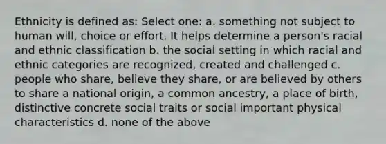 Ethnicity is defined as: Select one: a. something not subject to human will, choice or effort. It helps determine a person's racial and ethnic classification b. the social setting in which racial and ethnic categories are recognized, created and challenged c. people who share, believe they share, or are believed by others to share a national origin, a common ancestry, a place of birth, distinctive concrete social traits or social important physical characteristics d. none of the above