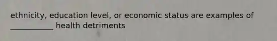 ethnicity, education level, or economic status are examples of ___________ health detriments