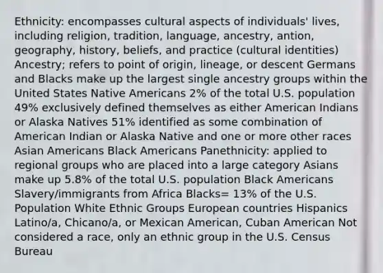 Ethnicity: encompasses cultural aspects of individuals' lives, including religion, tradition, language, ancestry, antion, geography, history, beliefs, and practice (cultural identities) Ancestry; refers to point of origin, lineage, or descent Germans and Blacks make up the largest single ancestry groups within the United States Native Americans 2% of the total U.S. population 49% exclusively defined themselves as either American Indians or Alaska Natives 51% identified as some combination of American Indian or Alaska Native and one or more other races Asian Americans Black Americans Panethnicity: applied to regional groups who are placed into a large category Asians make up 5.8% of the total U.S. population Black Americans Slavery/immigrants from Africa Blacks= 13% of the U.S. Population White Ethnic Groups European countries Hispanics Latino/a, Chicano/a, or Mexican American, Cuban American Not considered a race, only an ethnic group in the U.S. Census Bureau