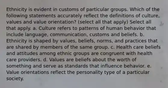 Ethnicity is evident in customs of particular groups. Which of the following statements accurately reflect the definitions of culture, values and value orientation? (select all that apply) Select all that apply. a. Culture refers to patterns of human behavior that include language, communication, customs and beliefs. b. Ethnicity is shaped by values, beliefs, norms, and practices that are shared by members of the same group. c. Health care beliefs and attitudes among ethnic groups are congruent with health care providers. d. Values are beliefs about the worth of something and serve as standards that influence behavior. e. Value orientations reflect the personality type of a particular society.