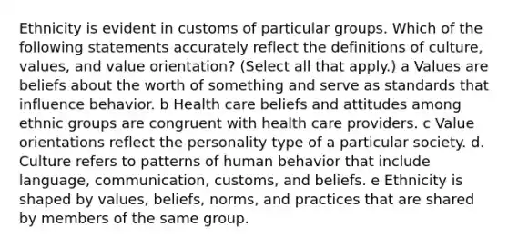 Ethnicity is evident in customs of particular groups. Which of the following statements accurately reflect the definitions of culture, values, and value orientation? (Select all that apply.) a Values are beliefs about the worth of something and serve as standards that influence behavior. b Health care beliefs and attitudes among ethnic groups are congruent with health care providers. c Value orientations reflect the personality type of a particular society. d. Culture refers to patterns of human behavior that include language, communication, customs, and beliefs. e Ethnicity is shaped by values, beliefs, norms, and practices that are shared by members of the same group.