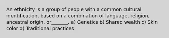 An ethnicity is a group of people with a common cultural identification, based on a combination of language, religion, ancestral origin, or_______. a) Genetics b) Shared wealth c) Skin color d) Traditional practices