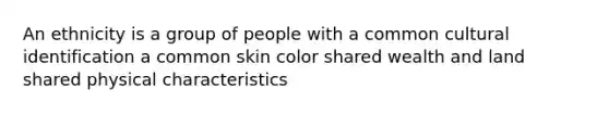 An ethnicity is a group of people with a common cultural identification a common skin color shared wealth and land shared physical characteristics