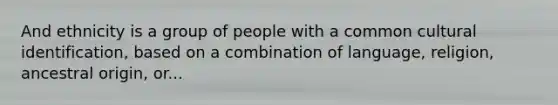 And ethnicity is a group of people with a common cultural identification, based on a combination of language, religion, ancestral origin, or...