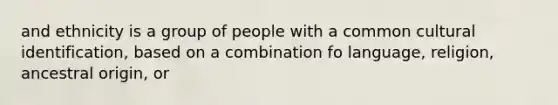 and ethnicity is a group of people with a common cultural identification, based on a combination fo language, religion, ancestral origin, or