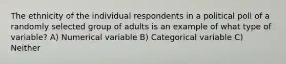 The ethnicity of the individual respondents in a political poll of a randomly selected group of adults is an example of what type of variable? A) Numerical variable B) Categorical variable C) Neither