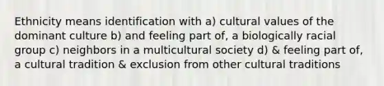 Ethnicity means identification with a) cultural values of the dominant culture b) and feeling part of, a biologically racial group c) neighbors in a multicultural society d) & feeling part of, a cultural tradition & exclusion from other cultural traditions