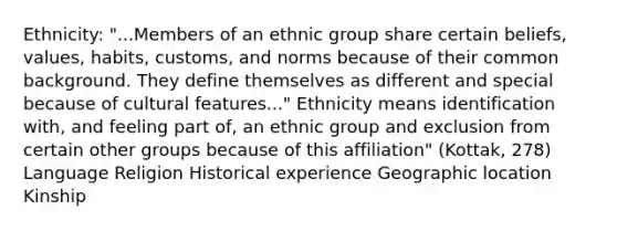 Ethnicity: "...Members of an ethnic group share certain beliefs, values, habits, customs, and norms because of their common background. They define themselves as different and special because of cultural features..." Ethnicity means identification with, and feeling part of, an ethnic group and exclusion from certain other groups because of this affiliation" (Kottak, 278) Language Religion Historical experience Geographic location Kinship