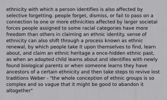 ethnicity with which a person identifies is also affected by selective forgetting. people forget, dismiss, or fail to pass on a connection to one or more ethnicities affected by larger societal forces people assigned to some racial categories have more freedom than others in claiming an ethnic identity. sense of ethnicity can also shift through a process known as ethnic renewal, by which people take it upon themselves to find, learn about, and claim an ethnic heritage a once-hidden ethnic past, as when an adopted child learns about and identifies with newly found biological parents or when someone learns they have ancestors of a certain ethnicity and then take steps to revive lost traditions Weber - "the whole conception of ethnic groups is so complex and so vague that it might be good to abandon it altogether"