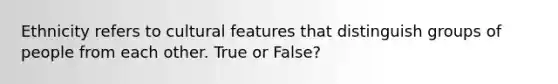 Ethnicity refers to cultural features that distinguish groups of people from each other. True or False?