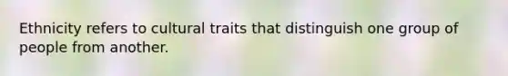 Ethnicity refers to cultural traits that distinguish one group of people from another.