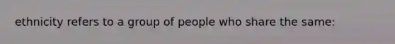 ethnicity refers to a group of people who share the same: