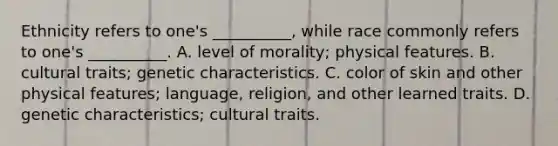 Ethnicity refers to one's __________, while race commonly refers to one's __________. A. level of morality; physical features. B. cultural traits; genetic characteristics. C. color of skin and other physical features; language, religion, and other learned traits. D. genetic characteristics; cultural traits.