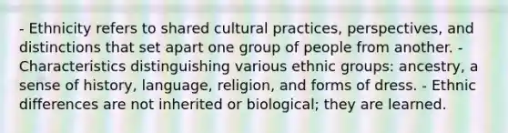 - Ethnicity refers to shared cultural practices, perspectives, and distinctions that set apart one group of people from another. - Characteristics distinguishing various ethnic groups: ancestry, a sense of history, language, religion, and forms of dress. - Ethnic differences are not inherited or biological; they are learned.