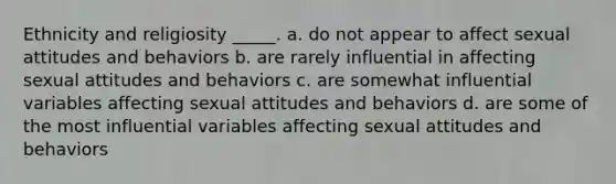 Ethnicity and religiosity _____. a. do not appear to affect sexual attitudes and behaviors b. are rarely influential in affecting sexual attitudes and behaviors c. are somewhat influential variables affecting sexual attitudes and behaviors d. are some of the most influential variables affecting sexual attitudes and behaviors