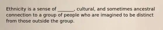 Ethnicity is a sense of _______, cultural, and sometimes ancestral connection to a group of people who are imagined to be distinct from those outside the group.