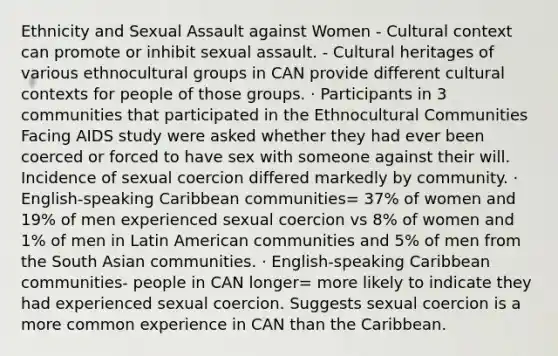 Ethnicity and Sexual Assault against Women - Cultural context can promote or inhibit sexual assault. - Cultural heritages of various ethnocultural groups in CAN provide different cultural contexts for people of those groups. · Participants in 3 communities that participated in the Ethnocultural Communities Facing AIDS study were asked whether they had ever been coerced or forced to have sex with someone against their will. Incidence of sexual coercion differed markedly by community. · English-speaking Caribbean communities= 37% of women and 19% of men experienced sexual coercion vs 8% of women and 1% of men in Latin American communities and 5% of men from the South Asian communities. · English-speaking Caribbean communities- people in CAN longer= more likely to indicate they had experienced sexual coercion. Suggests sexual coercion is a more common experience in CAN than the Caribbean.