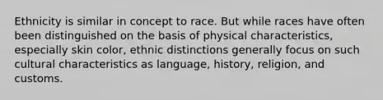 Ethnicity is similar in concept to race. But while races have often been distinguished on the basis of physical characteristics, especially skin color, ethnic distinctions generally focus on such cultural characteristics as language, history, religion, and customs.