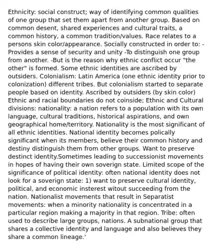 Ethnicity: social construct; way of identifying common qualities of one group that set them apart from another group. Based on common desent, shared experiences and cultural traits, a common history, a common tradition/values. Race relates to a persons skin color/appearance. Socially constructed in order to: -Provides a sense of security and unity -To distinguish one group from another. -But is the reason why ethnic conflict occur "the other" is formed. Some ethnic identities are ascribed by outsiders. Colonialism: Latin America (one ethnic identity prior to colonization) different tribes. But colonialism started to separate people based on identity. Ascribed by outsiders (by skin color) Ethnic and racial boundaries do not coinside; Ethnic and Cultural divisions: nationality: a nation refers to a population with its own language, cultural traditions, historical aspirations, and own geographical home/territory. Nationality is the most significant of all ethnic identities. National identity becomes polically significant when its members, believe their common history and destiny distinguish them from other groups. Want to preserve destinct identity.Sometimes leading to successionist movements in hopes of having their own soverign state. Limited scope of the significance of political identity: often national identity does not look for a soverign state: 1) want to preserve cultural identity, political, and economic insterest witout succeeding from the nation. Nationalist movements that result in Separatist movements: when a minority nationality is concentrated in a particular region making a majority in that region. Tribe: often used to describe large groups, nations. A subnational group that shares a collective identity and language and also believes they share a common lineage.'