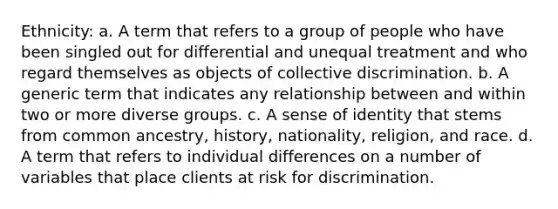 Ethnicity: a. A term that refers to a group of people who have been singled out for differential and unequal treatment and who regard themselves as objects of collective discrimination. b. A generic term that indicates any relationship between and within two or more diverse groups. c. A sense of identity that stems from common ancestry, history, nationality, religion, and race. d. A term that refers to individual differences on a number of variables that place clients at risk for discrimination.