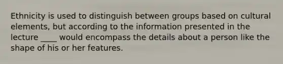 Ethnicity is used to distinguish between groups based on cultural elements, but according to the information presented in the lecture ____ would encompass the details about a person like the shape of his or her features.