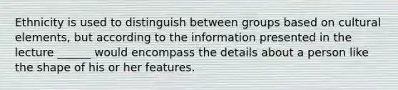 Ethnicity is used to distinguish between groups based on cultural elements, but according to the information presented in the lecture ______ would encompass the details about a person like the shape of his or her features.