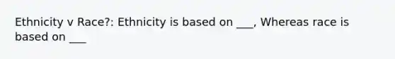 Ethnicity v Race?: Ethnicity is based on ___, Whereas race is based on ___