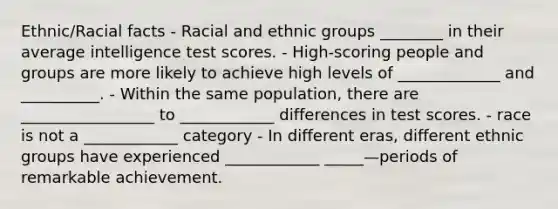 Ethnic/Racial facts - Racial and ethnic groups ________ in their average intelligence test scores. - High-scoring people and groups are more likely to achieve high levels of _____________ and __________. - Within the same population, there are _________________ to ____________ differences in test scores. - race is not a ____________ category - In different eras, different ethnic groups have experienced ____________ _____—periods of remarkable achievement.