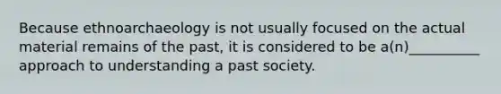 Because ethnoarchaeology is not usually focused on the actual material remains of the past, it is considered to be a(n)__________ approach to understanding a past society.