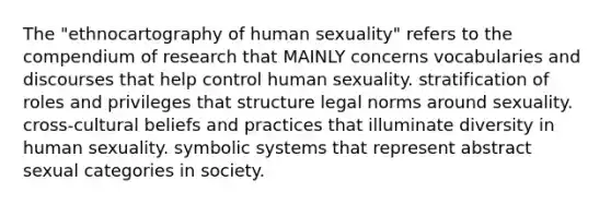 The "ethnocartography of human sexuality" refers to the compendium of research that MAINLY concerns vocabularies and discourses that help control human sexuality. stratification of roles and privileges that structure legal norms around sexuality. cross-cultural beliefs and practices that illuminate diversity in human sexuality. symbolic systems that represent abstract sexual categories in society.