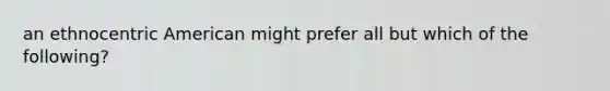 an ethnocentric American might prefer all but which of the following?