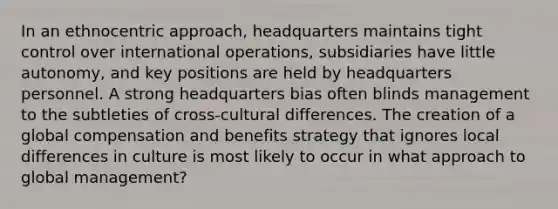 In an ethnocentric approach, headquarters maintains tight control over international operations, subsidiaries have little autonomy, and key positions are held by headquarters personnel. A strong headquarters bias often blinds management to the subtleties of cross-cultural differences. The creation of a global compensation and benefits strategy that ignores local differences in culture is most likely to occur in what approach to global management?