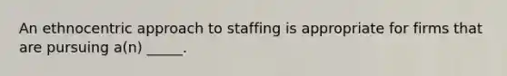 An ethnocentric approach to staffing is appropriate for firms that are pursuing a(n) _____.