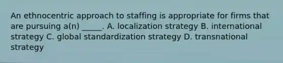 An ethnocentric approach to staffing is appropriate for firms that are pursuing a(n) _____. A. localization strategy B. international strategy C. global standardization strategy D. transnational strategy