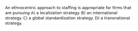 An ethnocentric approach to staffing is appropriate for firms that are pursuing A) a localization strategy. B) an international strategy. C) a global standardization strategy. D) a transnational strategy.