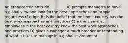 An ethnocentric attitude ________. A) prompts managers to have a global view and look for the best approaches and people regardless of origin B) is the belief that the home country has the best work approaches and practices C) is the view that employees in the host country know the best work approaches and practices D) gives a manager a much broader understanding of what it takes to manage in a global environment