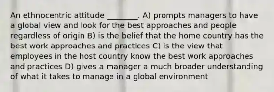 An ethnocentric attitude ________. A) prompts managers to have a global view and look for the best approaches and people regardless of origin B) is the belief that the home country has the best work approaches and practices C) is the view that employees in the host country know the best work approaches and practices D) gives a manager a much broader understanding of what it takes to manage in a global environment