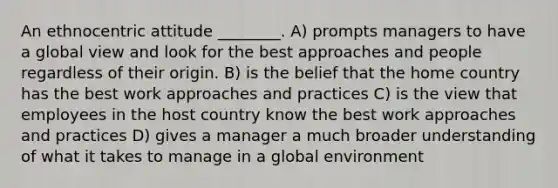 An ethnocentric attitude ________. A) prompts managers to have a global view and look for the best approaches and people regardless of their origin. B) is the belief that the home country has the best work approaches and practices C) is the view that employees in the host country know the best work approaches and practices D) gives a manager a much broader understanding of what it takes to manage in a global environment