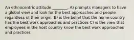 An ethnocentric attitude ________. A) prompts managers to have a global view and look for the best approaches and people regardless of their origin. B) is the belief that the home country has the best work approaches and practices C) is the view that employees in the host country know the best work approaches and practices