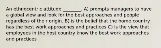 An ethnocentric attitude ________. A) prompts managers to have a global view and look for the best approaches and people regardless of their origin. B) is the belief that the home country has the best work approaches and practices C) is the view that employees in the host country know the best work approaches and practices