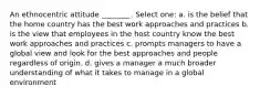 An ethnocentric attitude ________. Select one: a. is the belief that the home country has the best work approaches and practices b. is the view that employees in the host country know the best work approaches and practices c. prompts managers to have a global view and look for the best approaches and people regardless of origin. d. gives a manager a much broader understanding of what it takes to manage in a global environment