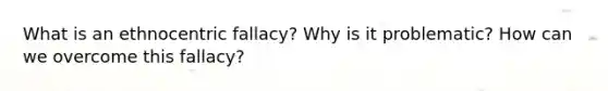 What is an ethnocentric fallacy? Why is it problematic? How can we overcome this fallacy?