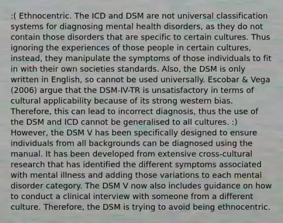 :( Ethnocentric. The ICD and DSM are not universal classification systems for diagnosing mental health disorders, as they do not contain those disorders that are specific to certain cultures. Thus ignoring the experiences of those people in certain cultures, instead, they manipulate the symptoms of those individuals to fit in with their own societies standards. Also, the DSM is only written in English, so cannot be used universally. Escobar & Vega (2006) argue that the DSM-IV-TR is unsatisfactory in terms of cultural applicability because of its strong western bias. Therefore, this can lead to incorrect diagnosis, thus the use of the DSM and ICD cannot be generalised to all cultures. :) However, the DSM V has been specifically designed to ensure individuals from all backgrounds can be diagnosed using the manual. It has been developed from extensive cross-cultural research that has identified the different symptoms associated with mental illness and adding those variations to each mental disorder category. The DSM V now also includes guidance on how to conduct a clinical interview with someone from a different culture. Therefore, the DSM is trying to avoid being ethnocentric.