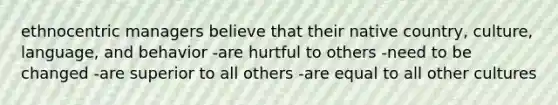 ethnocentric managers believe that their native country, culture, language, and behavior -are hurtful to others -need to be changed -are superior to all others -are equal to all other cultures