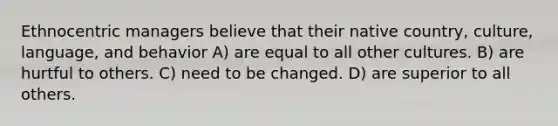 Ethnocentric managers believe that their native country, culture, language, and behavior A) are equal to all other cultures. B) are hurtful to others. C) need to be changed. D) are superior to all others.