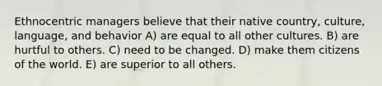 Ethnocentric managers believe that their native country, culture, language, and behavior A) are equal to all other cultures. B) are hurtful to others. C) need to be changed. D) make them citizens of the world. E) are superior to all others.