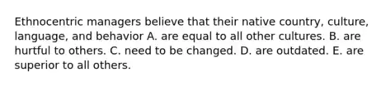 Ethnocentric managers believe that their native country, culture, language, and behavior A. are equal to all other cultures. B. are hurtful to others. C. need to be changed. D. are outdated. E. are superior to all others.
