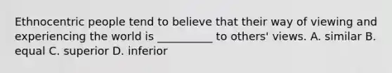 Ethnocentric people tend to believe that their way of viewing and experiencing the world is​ __________ to​ others' views. A. similar B. equal C. superior D. inferior