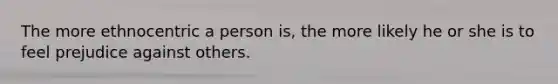 The more ethnocentric a person is, the more likely he or she is to feel prejudice against others.